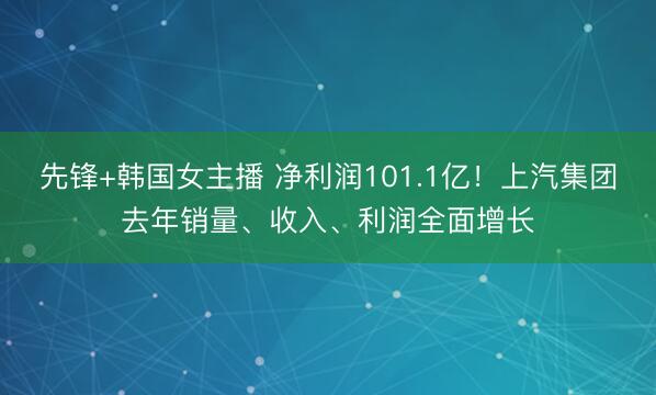 先锋+韩国女主播 净利润101.1亿！上汽集团去年销量、收入、利润全面增长