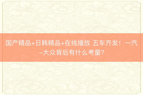 国产精品+日韩精品+在线播放 五车齐发！一汽-大众背后有什么考量？