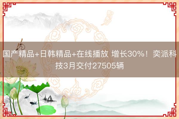 国产精品+日韩精品+在线播放 增长30%！奕派科技3月交付27505辆