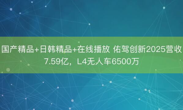 国产精品+日韩精品+在线播放 佑驾创新2025营收7.59亿，L4无人车6500万