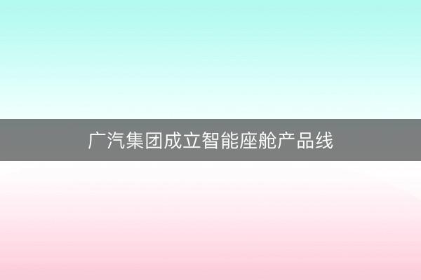 广汽集团成立智能座舱产品线
