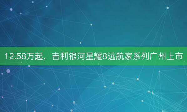12.58万起，吉利银河星耀8远航家系列广州上市