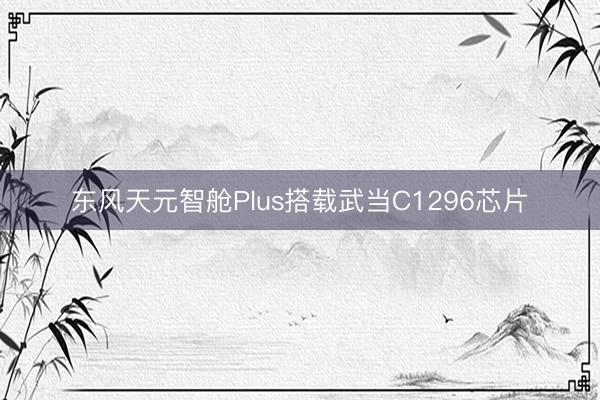 东风天元智舱Plus搭载武当C1296芯片