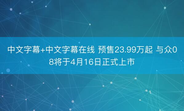 中文字幕+中文字幕在线 预售23.99万起 与众08将于4月16日正式上市