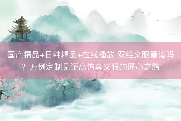 国产精品+日韩精品+在线播放 双绘义眼靠谱吗？万例定制见证高仿真义眼的匠心之路