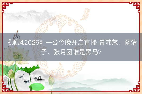 《乘风2026》一公今晚开启直播 曾沛慈、阚清子、张月团谁是黑马？
