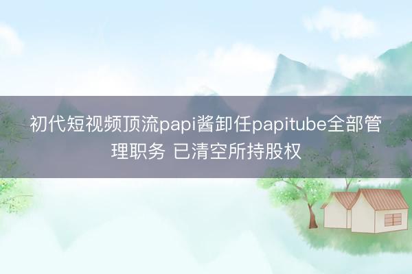 初代短视频顶流papi酱卸任papitube全部管理职务 已清空所持股权