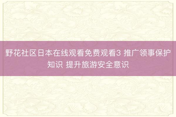野花社区日本在线观看免费观看3 推广领事保护知识 提升旅游安全意识