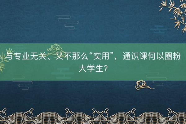 与专业无关、又不那么“实用”，通识课何以圈粉大学生？