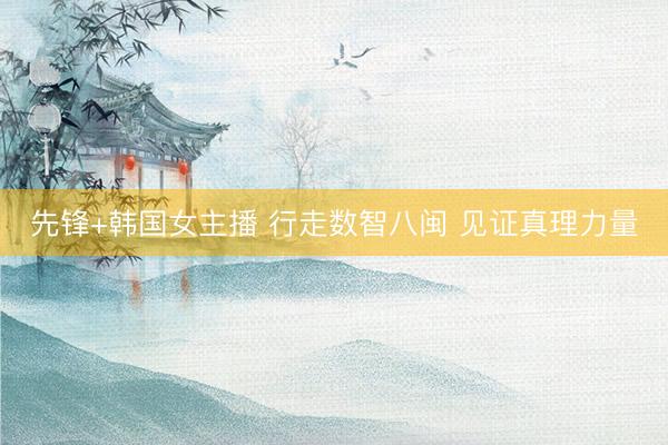 先锋+韩国女主播 行走数智八闽 见证真理力量
