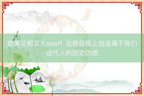 欧美又粗又大aaa片 在新征程上创造属于我们这代人的历史功绩