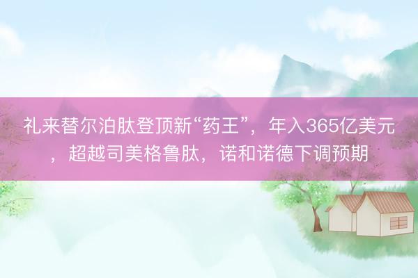 礼来替尔泊肽登顶新“药王”，年入365亿美元，超越司美格鲁肽，诺和诺德下调预期
