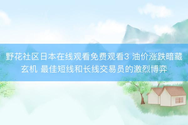 野花社区日本在线观看免费观看3 油价涨跌暗藏玄机 最佳短线和长线交易员的激烈博弈