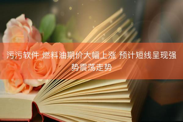 污污软件 燃料油期价大幅上涨 预计短线呈现强势震荡走势