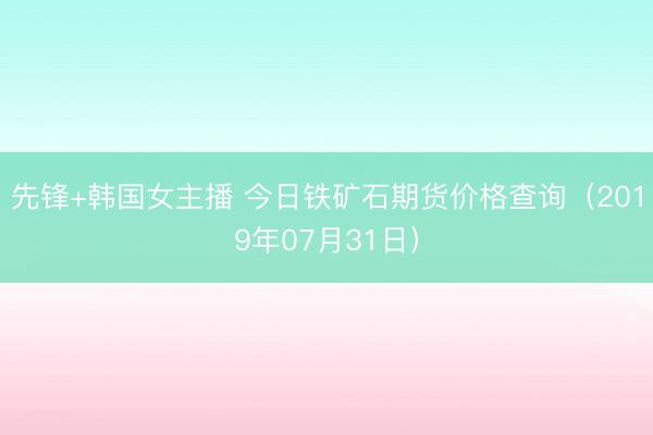 先锋+韩国女主播 今日铁矿石期货价格查询（2019年07月31日）