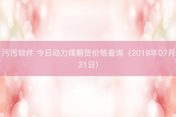 污污软件 今日动力煤期货价格查询（2019年07月31日）