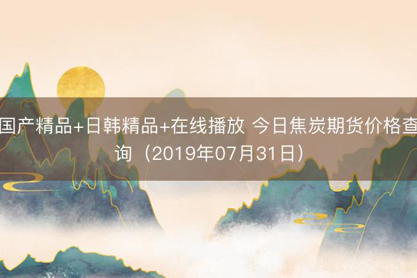 国产精品+日韩精品+在线播放 今日焦炭期货价格查询（2019年07月31日）