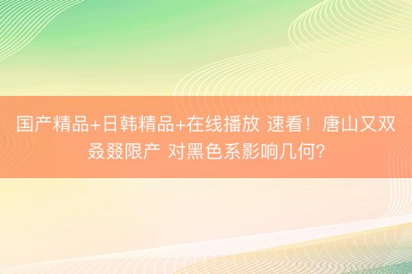 国产精品+日韩精品+在线播放 速看！唐山又双叒叕限产 对黑色系影响几何？