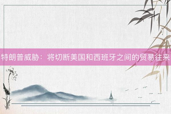 特朗普威胁：将切断美国和西班牙之间的贸易往来