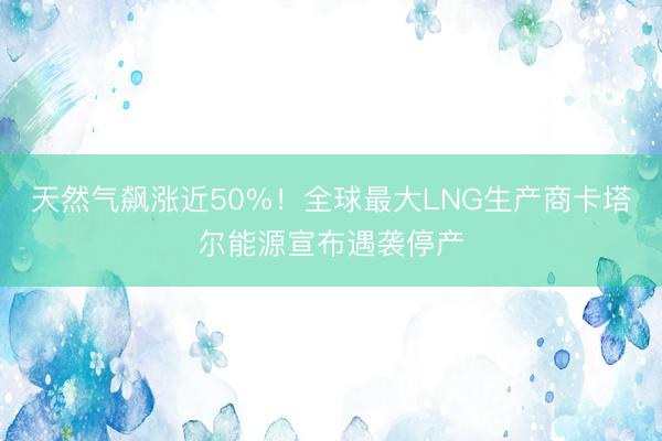 天然气飙涨近50%！全球最大LNG生产商卡塔尔能源宣布遇袭停产
