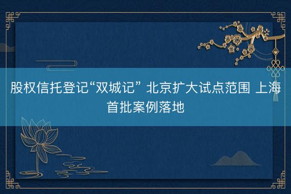 股权信托登记“双城记” 北京扩大试点范围 上海首批案例落地