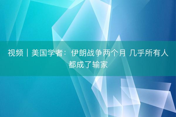 视频｜美国学者：伊朗战争两个月&amp;#32;几乎所有人都成了输家