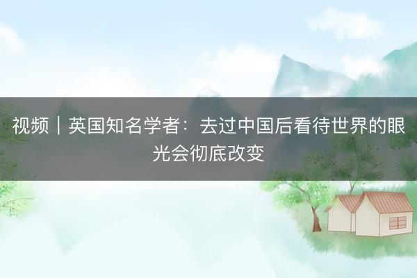视频｜英国知名学者：去过中国后看待世界的眼光会彻底改变