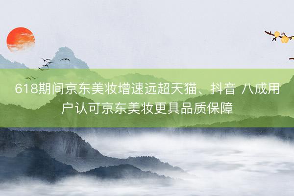 618期间京东美妆增速远超天猫、抖音 八成用户认可京东美妆更具品质保障