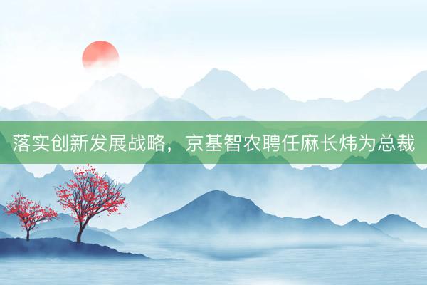 落实创新发展战略，京基智农聘任麻长炜为总裁