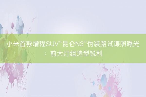 小米首款增程SUV“昆仑N3”伪装路试谍照曝光：前大灯组造型锐利