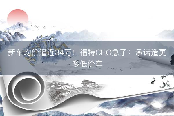 新车均价逼近34万！福特CEO急了：承诺造更多低价车
