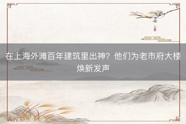 在上海外滩百年建筑里出神?他们为老市府大楼焕新发声