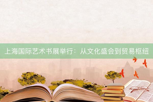 上海国际艺术书展举行:从文化盛会到贸易枢纽