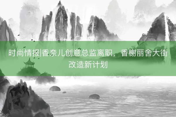 时尚情报|香奈儿创意总监离职，香榭丽舍大街改造新计划