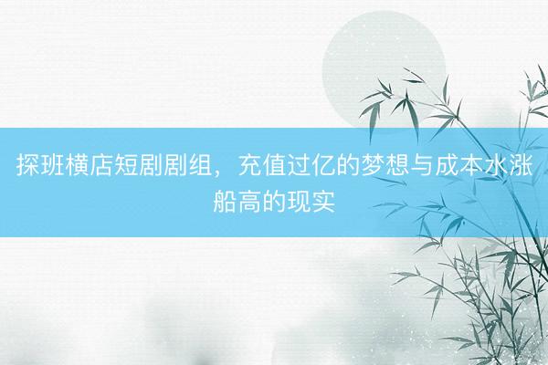探班横店短剧剧组，充值过亿的梦想与成本水涨船高的现实