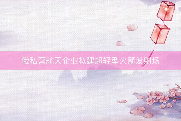 俄私营航天企业拟建超轻型火箭发射场