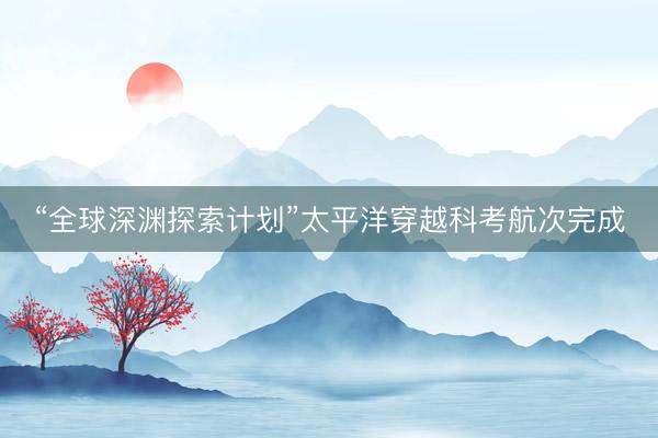 “全球深渊探索计划”太平洋穿越科考航次完成