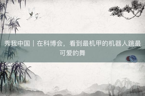 秀我中国｜在科博会，看到最机甲的机器人跳最可爱的舞