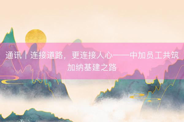 通讯｜连接道路，更连接人心——中加员工共筑加纳基建之路