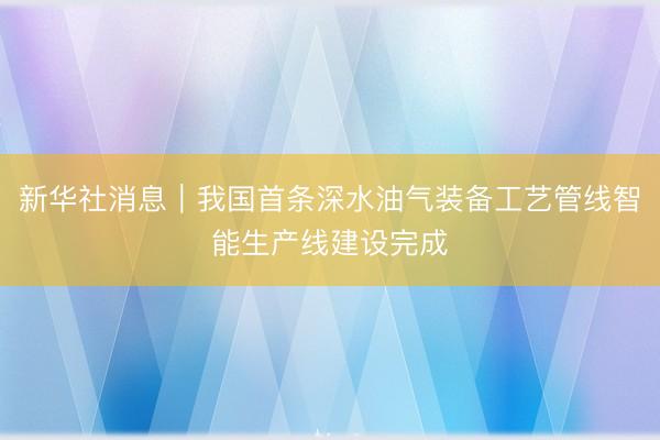新华社消息｜我国首条深水油气装备工艺管线智能生产线建设完成
