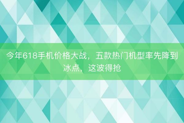 今年618手机价格大战，五款热门机型率先降到冰点，这波得抢