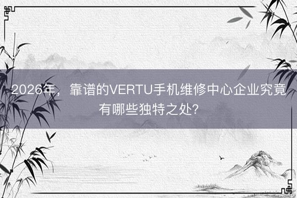 2026年，靠谱的VERTU手机维修中心企业究竟有哪些独特之处？