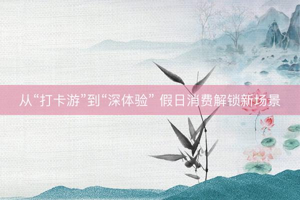 从“打卡游”到“深体验” 假日消费解锁新场景