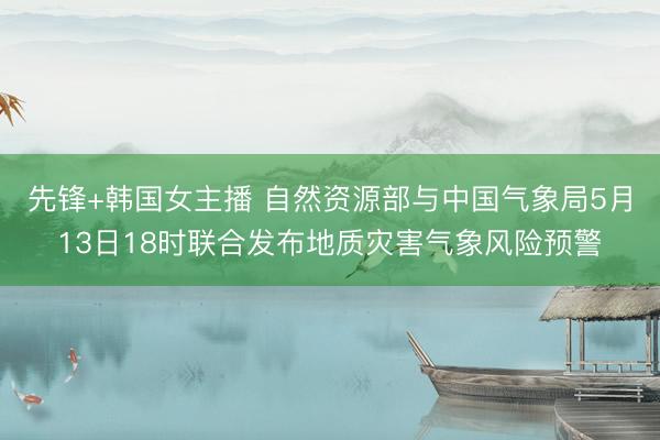 先锋+韩国女主播 自然资源部与中国气象局5月13日18时联合发布地质灾害气象风险预警