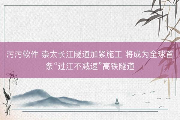 污污软件 崇太长江隧道加紧施工 将成为全球首条“过江不减速”高铁隧道