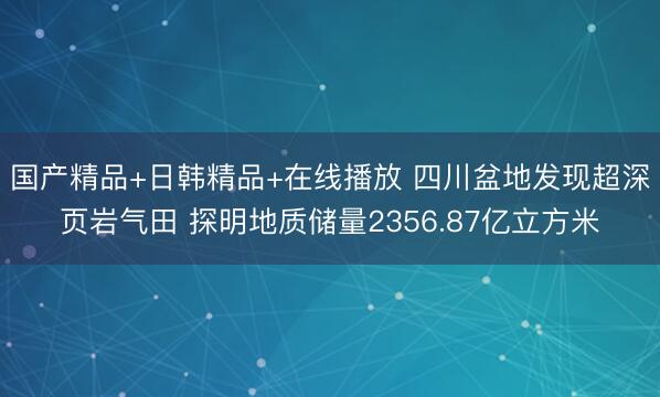 国产精品+日韩精品+在线播放 四川盆地发现超深页岩气田 探明地质储量2356.87亿立方米