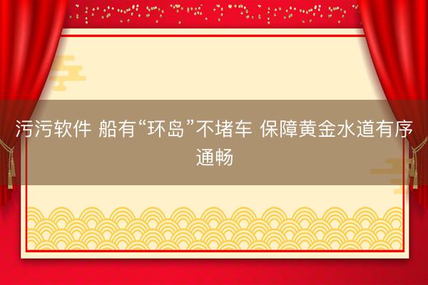 污污软件 船有“环岛”不堵车 保障黄金水道有序通畅