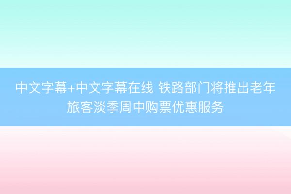 中文字幕+中文字幕在线 铁路部门将推出老年旅客淡季周中购票优惠服务