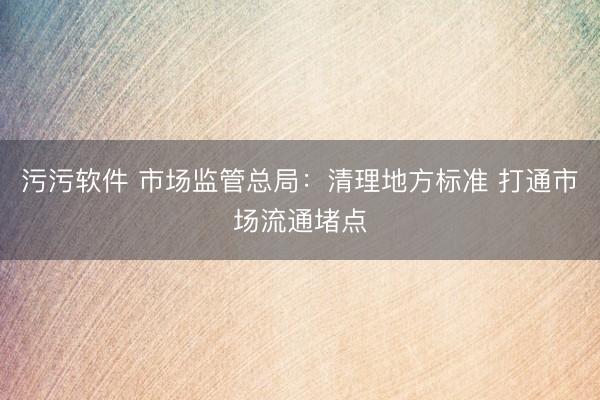 污污软件 市场监管总局：清理地方标准 打通市场流通堵点