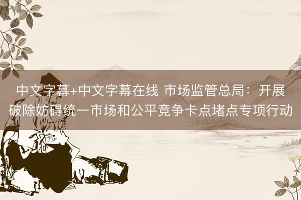 中文字幕+中文字幕在线 市场监管总局：开展破除妨碍统一市场和公平竞争卡点堵点专项行动